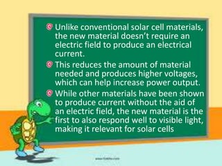 Unlike conventional solar cell materials,
the new material doesn’t require an
electric field to produce an electrical
current.
This reduces the amount of material
needed and produces higher voltages,
which can help increase power output.
While other materials have been shown
to produce current without the aid of
an electric field, the new material is the
first to also respond well to visible light,
making it relevant for solar cells

 