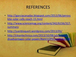 REFERENCES
• http://jgarciacanadas.blogspot.com/2013/06/perovs
kite-solar-cells-reach-15.html
• http://www.sciencemag.org/content/342/6156/317.
summary
• http://juanbisquert.wordpress.com/2013/05/
• http://cleantechnica.com/2013/10/08/advantagesdisadvantages-solar-power/#aml1OPtk1qqR5KuA.99

 