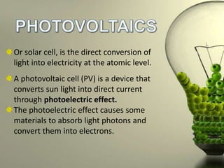 Or solar cell, is the direct conversion of
light into electricity at the atomic level.
A photovoltaic cell (PV) is a device that
converts sun light into direct current
through photoelectric effect.
The photoelectric effect causes some
materials to absorb light photons and
convert them into electrons.

 