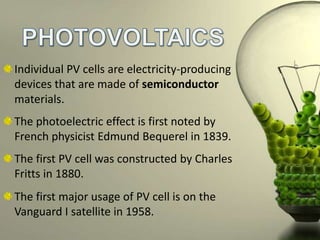 Individual PV cells are electricity-producing
devices that are made of semiconductor
materials.
The photoelectric effect is first noted by
French physicist Edmund Bequerel in 1839.
The first PV cell was constructed by Charles
Fritts in 1880.
The first major usage of PV cell is on the
Vanguard I satellite in 1958.

 