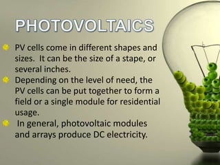 PV cells come in different shapes and
sizes. It can be the size of a stape, or
several inches.
Depending on the level of need, the
PV cells can be put together to form a
field or a single module for residential
usage.
In general, photovoltaic modules
and arrays produce DC electricity.

 