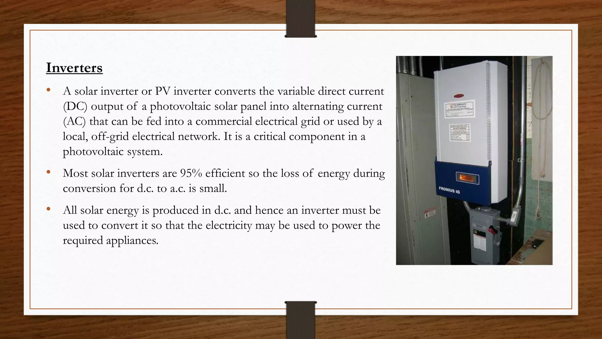 Inverters
• A solar inverter or PV inverter converts the variable direct current
(DC) output of a photovoltaic solar panel into alternating current
(AC) that can be fed into a commercial electrical grid or used by a
local, off-grid electrical network. It is a critical component in a
photovoltaic system.
• Most solar inverters are 95% efficient so the loss of energy during
conversion for d.c. to a.c. is small.
• All solar energy is produced in d.c. and hence an inverter must be
used to convert it so that the electricity may be used to power the
required appliances.
 