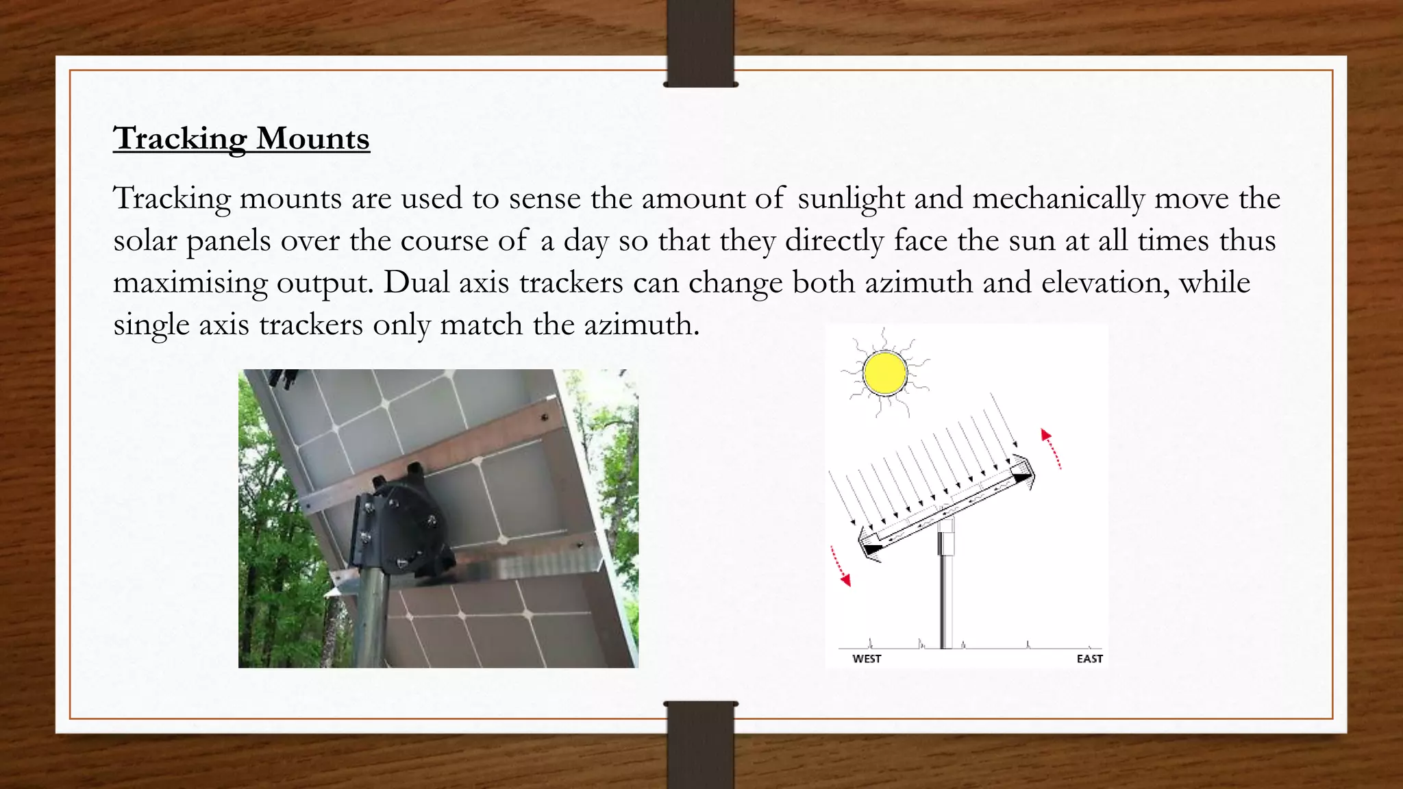 Tracking Mounts
Tracking mounts are used to sense the amount of sunlight and mechanically move the
solar panels over the course of a day so that they directly face the sun at all times thus
maximising output. Dual axis trackers can change both azimuth and elevation, while
single axis trackers only match the azimuth.
 