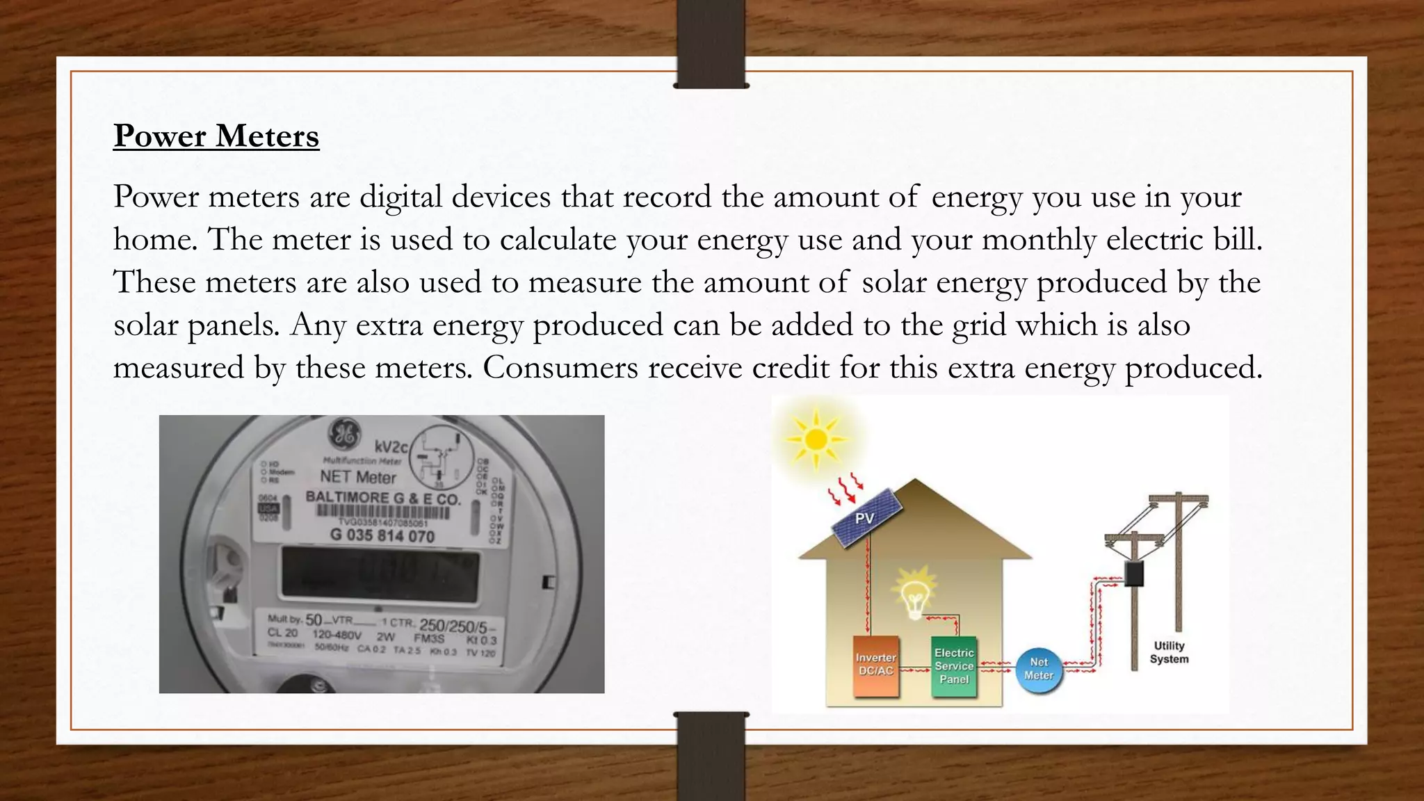 Power Meters
Power meters are digital devices that record the amount of energy you use in your
home. The meter is used to calculate your energy use and your monthly electric bill.
These meters are also used to measure the amount of solar energy produced by the
solar panels. Any extra energy produced can be added to the grid which is also
measured by these meters. Consumers receive credit for this extra energy produced.
 