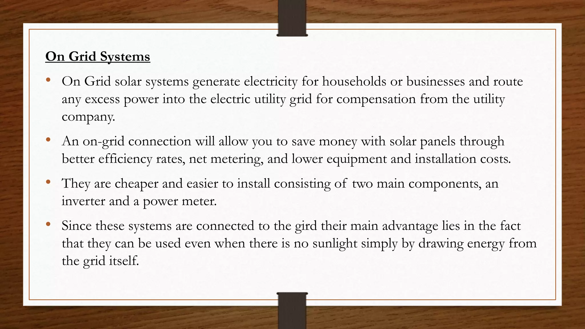 On Grid Systems
• On Grid solar systems generate electricity for households or businesses and route
any excess power into the electric utility grid for compensation from the utility
company.
• An on-grid connection will allow you to save money with solar panels through
better efficiency rates, net metering, and lower equipment and installation costs.
• They are cheaper and easier to install consisting of two main components, an
inverter and a power meter.
• Since these systems are connected to the gird their main advantage lies in the fact
that they can be used even when there is no sunlight simply by drawing energy from
the grid itself.
 