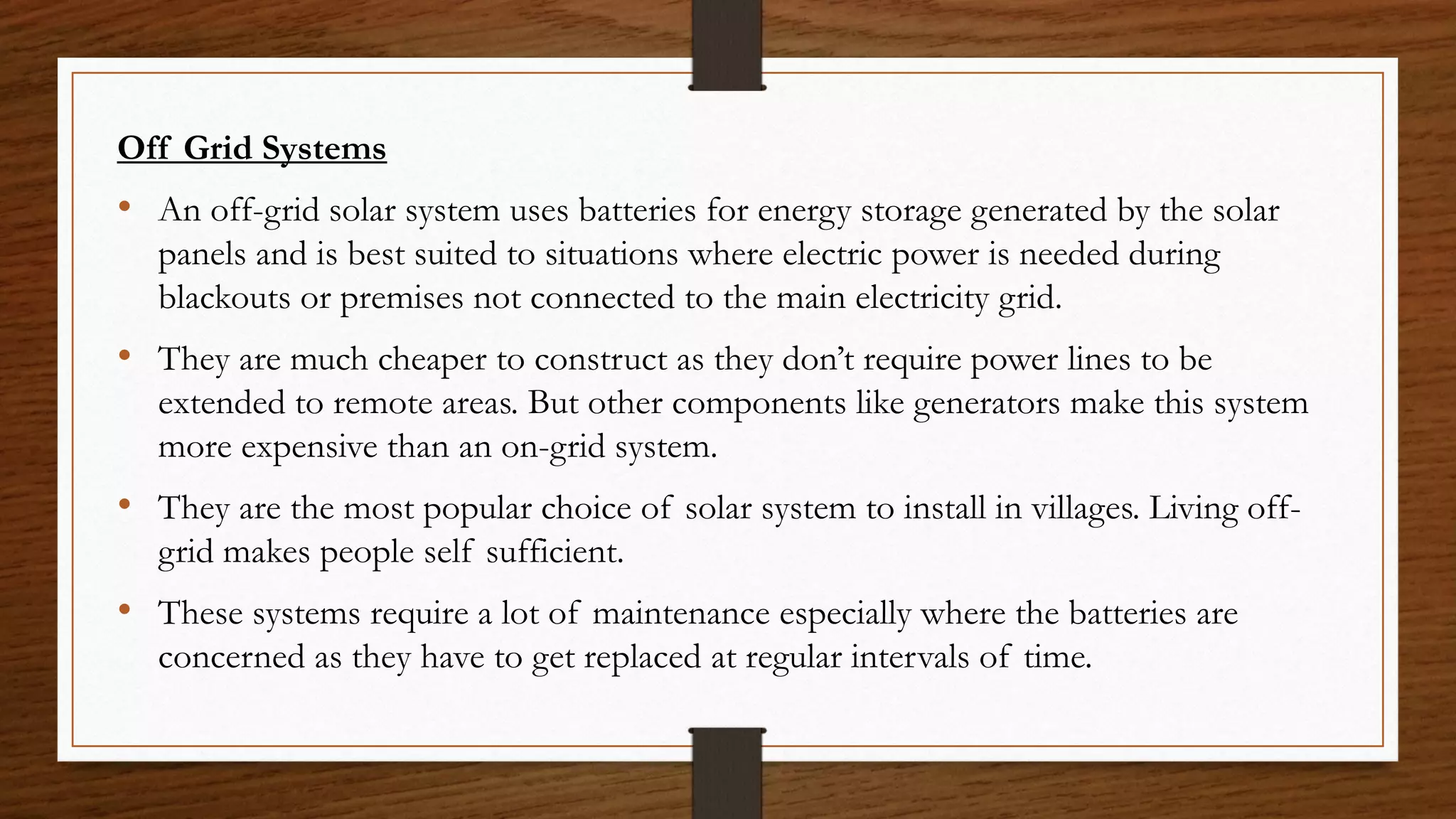 Off Grid Systems
• An off-grid solar system uses batteries for energy storage generated by the solar
panels and is best suited to situations where electric power is needed during
blackouts or premises not connected to the main electricity grid.
• They are much cheaper to construct as they don’t require power lines to be
extended to remote areas. But other components like generators make this system
more expensive than an on-grid system.
• They are the most popular choice of solar system to install in villages. Living off-
grid makes people self sufficient.
• These systems require a lot of maintenance especially where the batteries are
concerned as they have to get replaced at regular intervals of time.
 