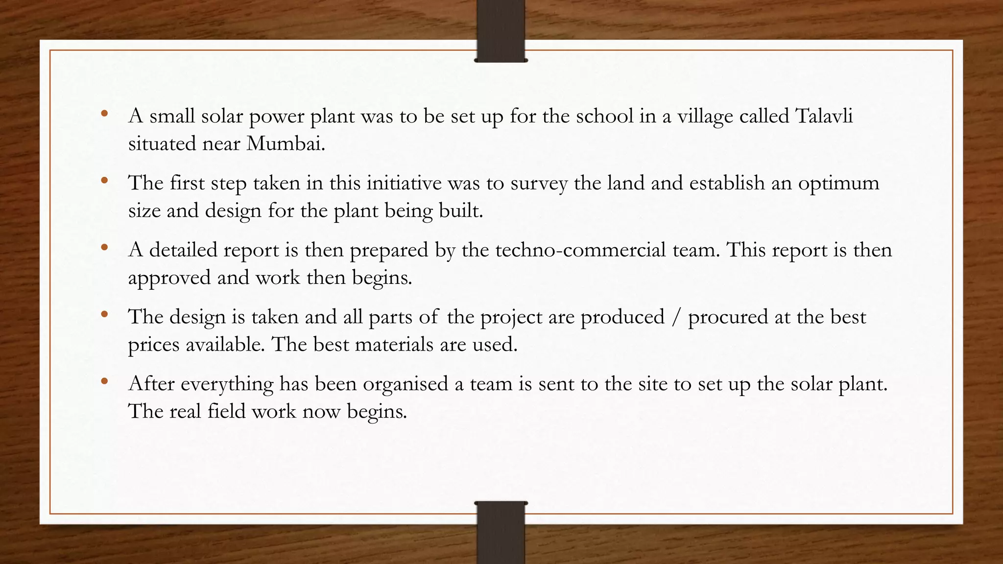 • A small solar power plant was to be set up for the school in a village called Talavli
situated near Mumbai.
• The first step taken in this initiative was to survey the land and establish an optimum
size and design for the plant being built.
• A detailed report is then prepared by the techno-commercial team. This report is then
approved and work then begins.
• The design is taken and all parts of the project are produced / procured at the best
prices available. The best materials are used.
• After everything has been organised a team is sent to the site to set up the solar plant.
The real field work now begins.
 