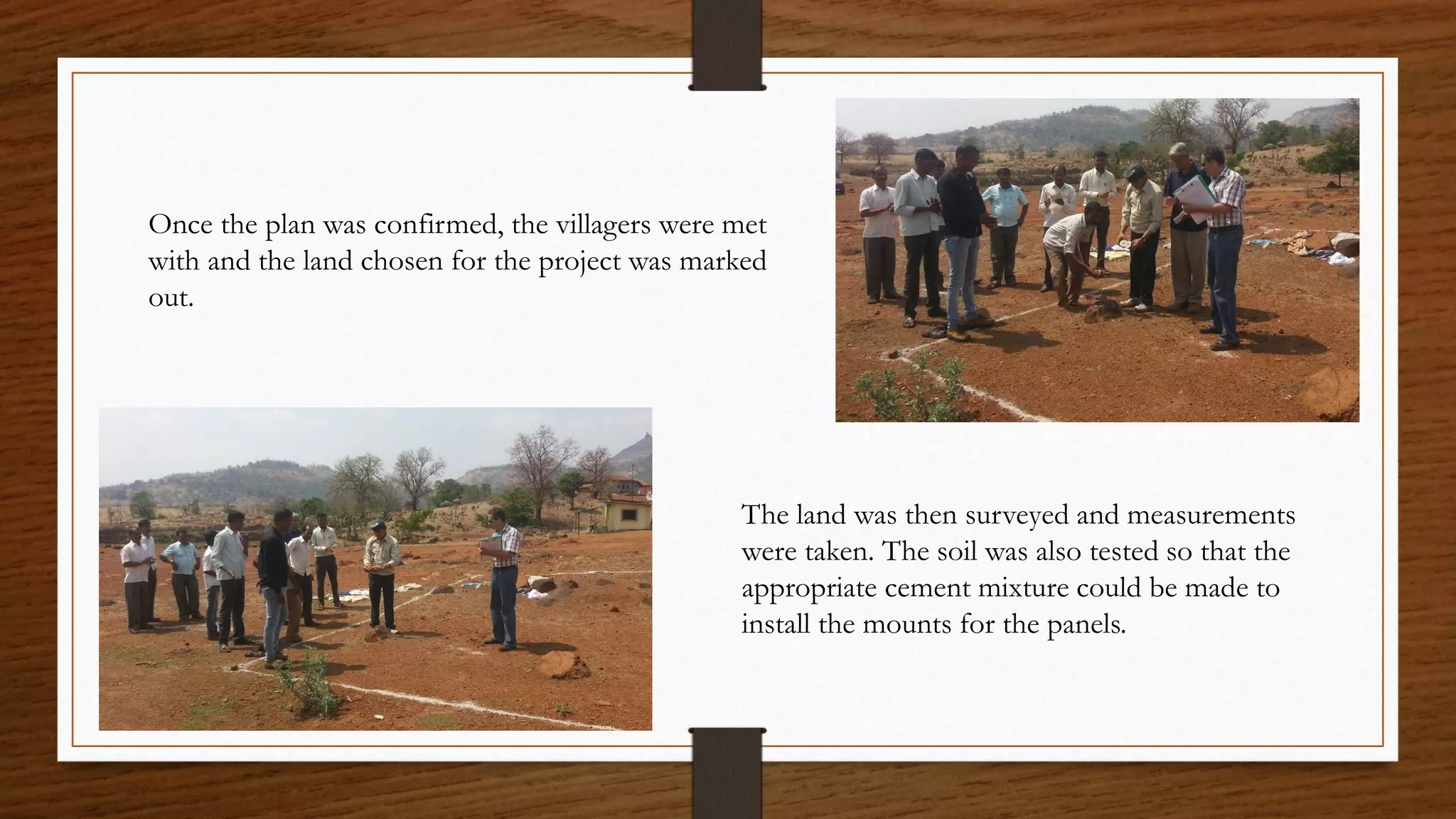 The land was then surveyed and measurements
were taken. The soil was also tested so that the
appropriate cement mixture could be made to
install the mounts for the panels.
Once the plan was confirmed, the villagers were met
with and the land chosen for the project was marked
out.
 