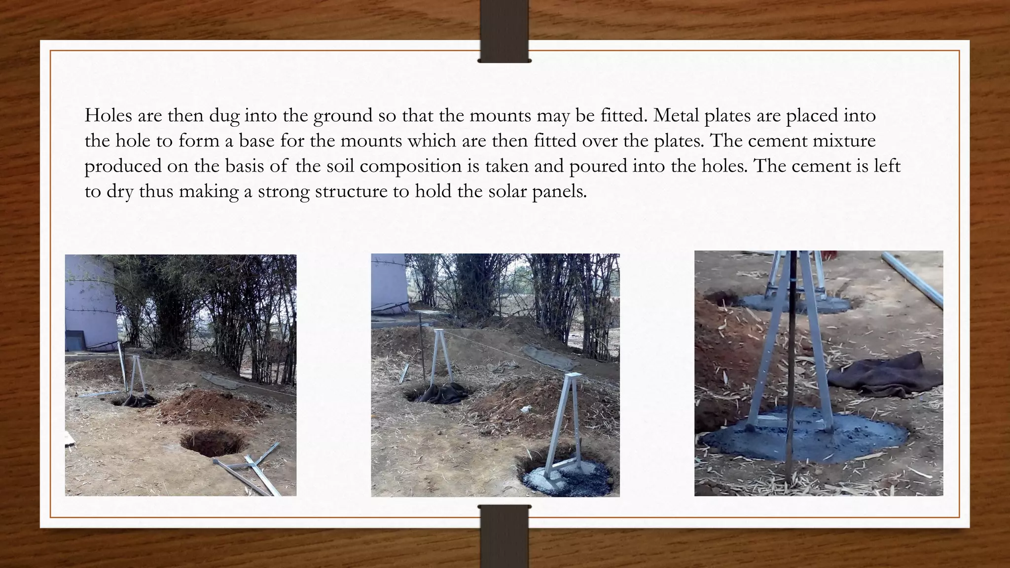 Holes are then dug into the ground so that the mounts may be fitted. Metal plates are placed into
the hole to form a base for the mounts which are then fitted over the plates. The cement mixture
produced on the basis of the soil composition is taken and poured into the holes. The cement is left
to dry thus making a strong structure to hold the solar panels.
 