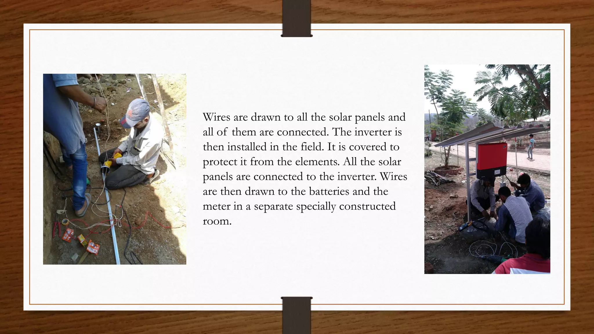 Wires are drawn to all the solar panels and
all of them are connected. The inverter is
then installed in the field. It is covered to
protect it from the elements. All the solar
panels are connected to the inverter. Wires
are then drawn to the batteries and the
meter in a separate specially constructed
room.
 