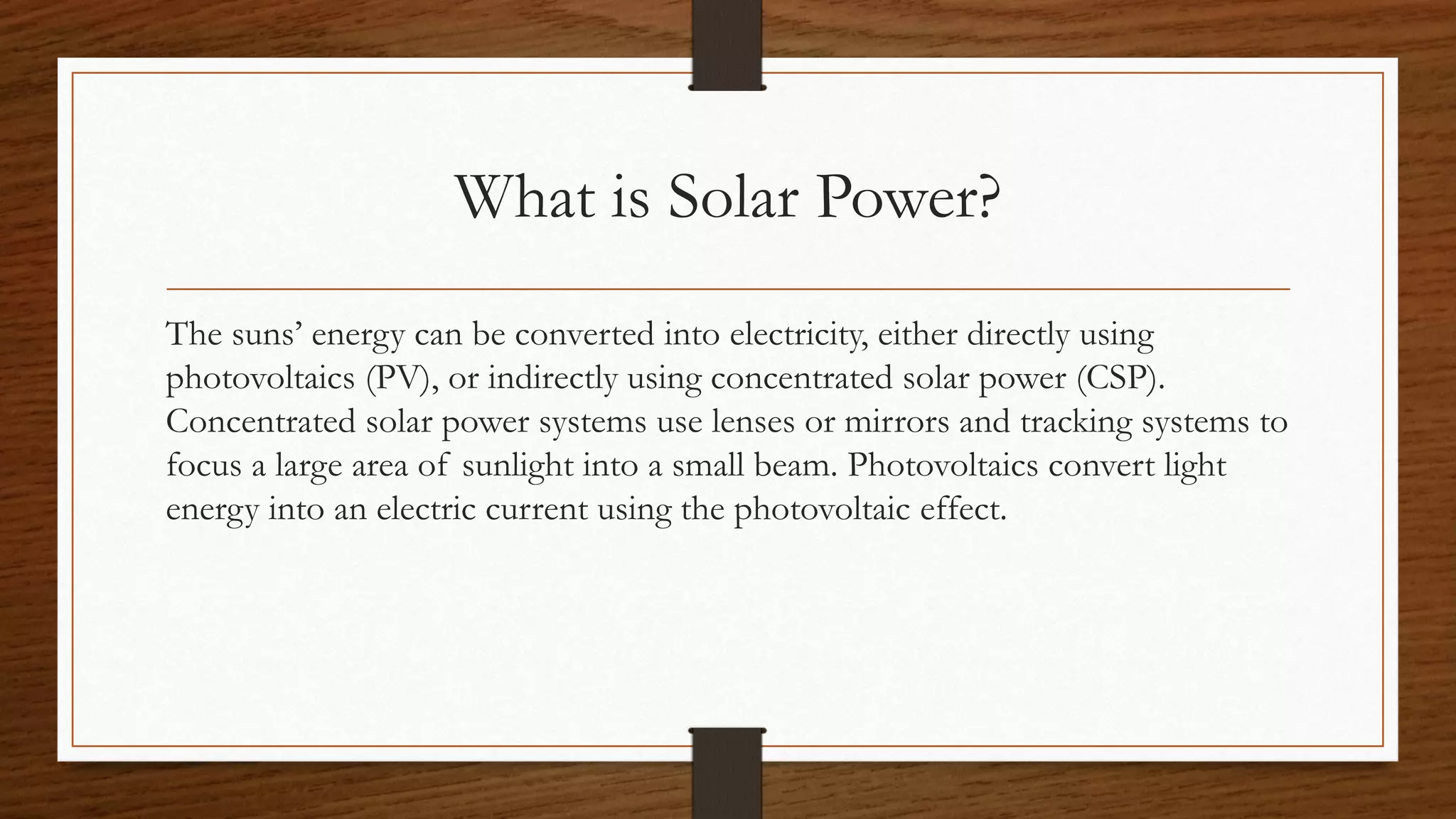 What is Solar Power?
The suns’ energy can be converted into electricity, either directly using
photovoltaics (PV), or indirectly using concentrated solar power (CSP).
Concentrated solar power systems use lenses or mirrors and tracking systems to
focus a large area of sunlight into a small beam. Photovoltaics convert light
energy into an electric current using the photovoltaic effect.
 