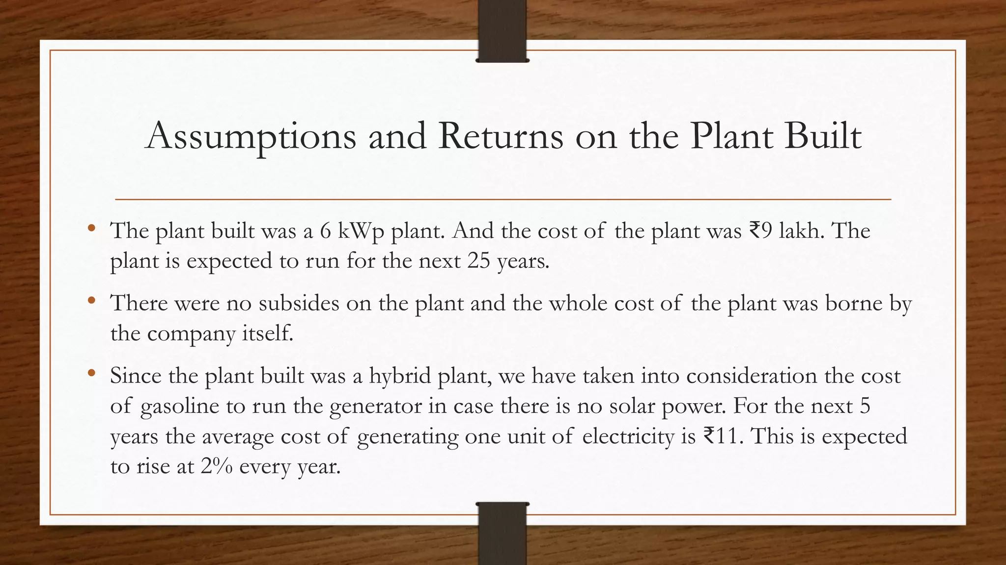 Assumptions and Returns on the Plant Built
• The plant built was a 6 kWp plant. And the cost of the plant was ₹9 lakh. The
plant is expected to run for the next 25 years.
• There were no subsides on the plant and the whole cost of the plant was borne by
the company itself.
• Since the plant built was a hybrid plant, we have taken into consideration the cost
of gasoline to run the generator in case there is no solar power. For the next 5
years the average cost of generating one unit of electricity is ₹11. This is expected
to rise at 2% every year.
 