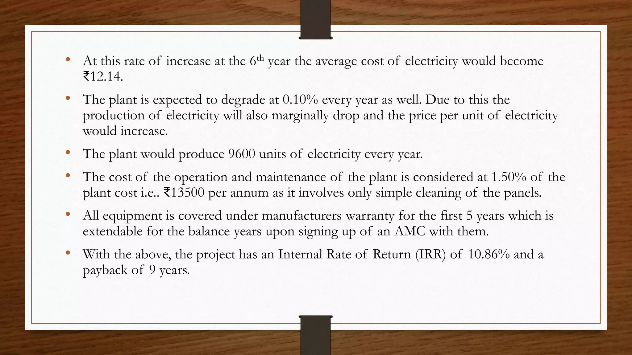 • At this rate of increase at the 6th year the average cost of electricity would become
₹12.14.
• The plant is expected to degrade at 0.10% every year as well. Due to this the
production of electricity will also marginally drop and the price per unit of electricity
would increase.
• The plant would produce 9600 units of electricity every year.
• The cost of the operation and maintenance of the plant is considered at 1.50% of the
plant cost i.e.. ₹13500 per annum as it involves only simple cleaning of the panels.
• All equipment is covered under manufacturers warranty for the first 5 years which is
extendable for the balance years upon signing up of an AMC with them.
• With the above, the project has an Internal Rate of Return (IRR) of 10.86% and a
payback of 9 years.
 