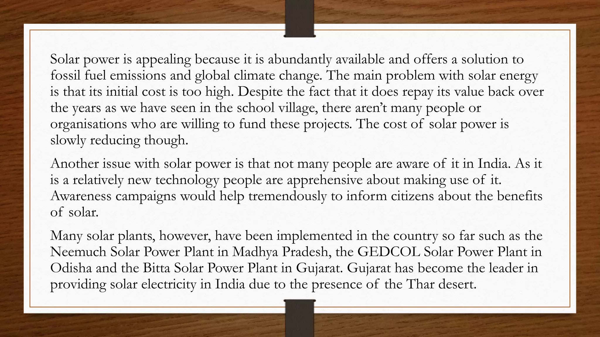 Solar power is appealing because it is abundantly available and offers a solution to
fossil fuel emissions and global climate change. The main problem with solar energy
is that its initial cost is too high. Despite the fact that it does repay its value back over
the years as we have seen in the school village, there aren’t many people or
organisations who are willing to fund these projects. The cost of solar power is
slowly reducing though.
Another issue with solar power is that not many people are aware of it in India. As it
is a relatively new technology people are apprehensive about making use of it.
Awareness campaigns would help tremendously to inform citizens about the benefits
of solar.
Many solar plants, however, have been implemented in the country so far such as the
Neemuch Solar Power Plant in Madhya Pradesh, the GEDCOL Solar Power Plant in
Odisha and the Bitta Solar Power Plant in Gujarat. Gujarat has become the leader in
providing solar electricity in India due to the presence of the Thar desert.
 