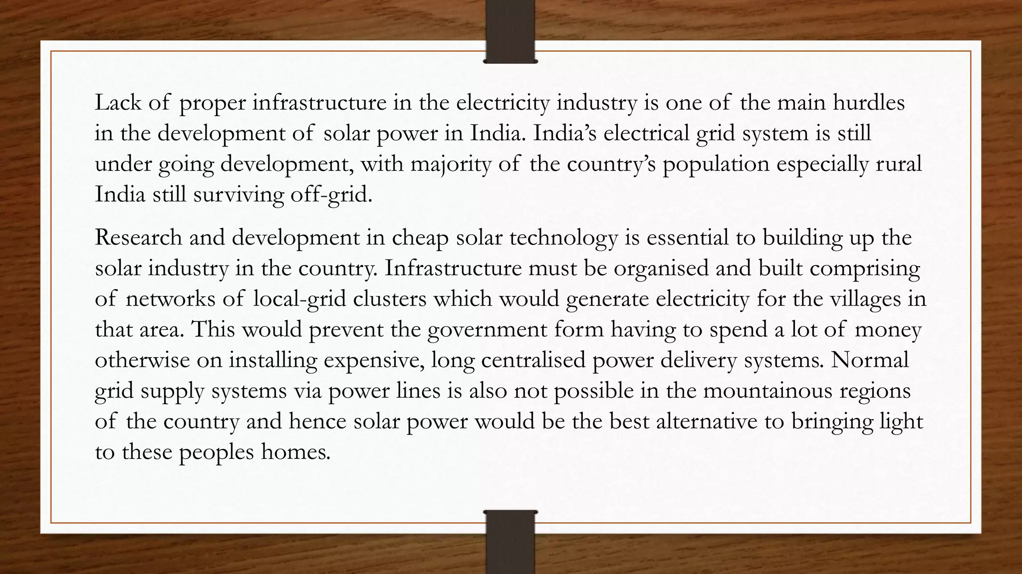 Lack of proper infrastructure in the electricity industry is one of the main hurdles
in the development of solar power in India. India’s electrical grid system is still
under going development, with majority of the country’s population especially rural
India still surviving off-grid.
Research and development in cheap solar technology is essential to building up the
solar industry in the country. Infrastructure must be organised and built comprising
of networks of local-grid clusters which would generate electricity for the villages in
that area. This would prevent the government form having to spend a lot of money
otherwise on installing expensive, long centralised power delivery systems. Normal
grid supply systems via power lines is also not possible in the mountainous regions
of the country and hence solar power would be the best alternative to bringing light
to these peoples homes.
 