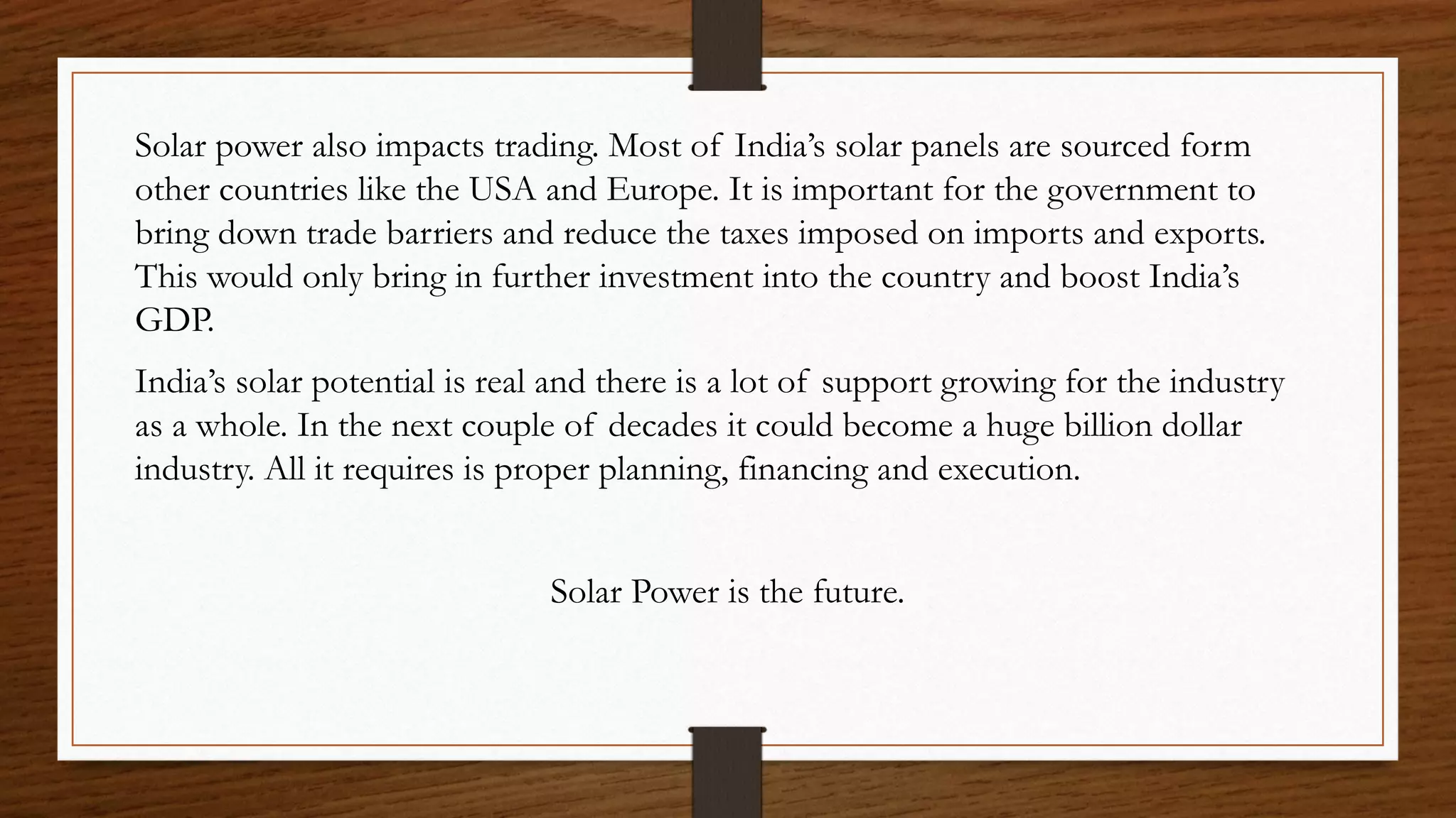 Solar power also impacts trading. Most of India’s solar panels are sourced form
other countries like the USA and Europe. It is important for the government to
bring down trade barriers and reduce the taxes imposed on imports and exports.
This would only bring in further investment into the country and boost India’s
GDP.
India’s solar potential is real and there is a lot of support growing for the industry
as a whole. In the next couple of decades it could become a huge billion dollar
industry. All it requires is proper planning, financing and execution.
Solar Power is the future.
 