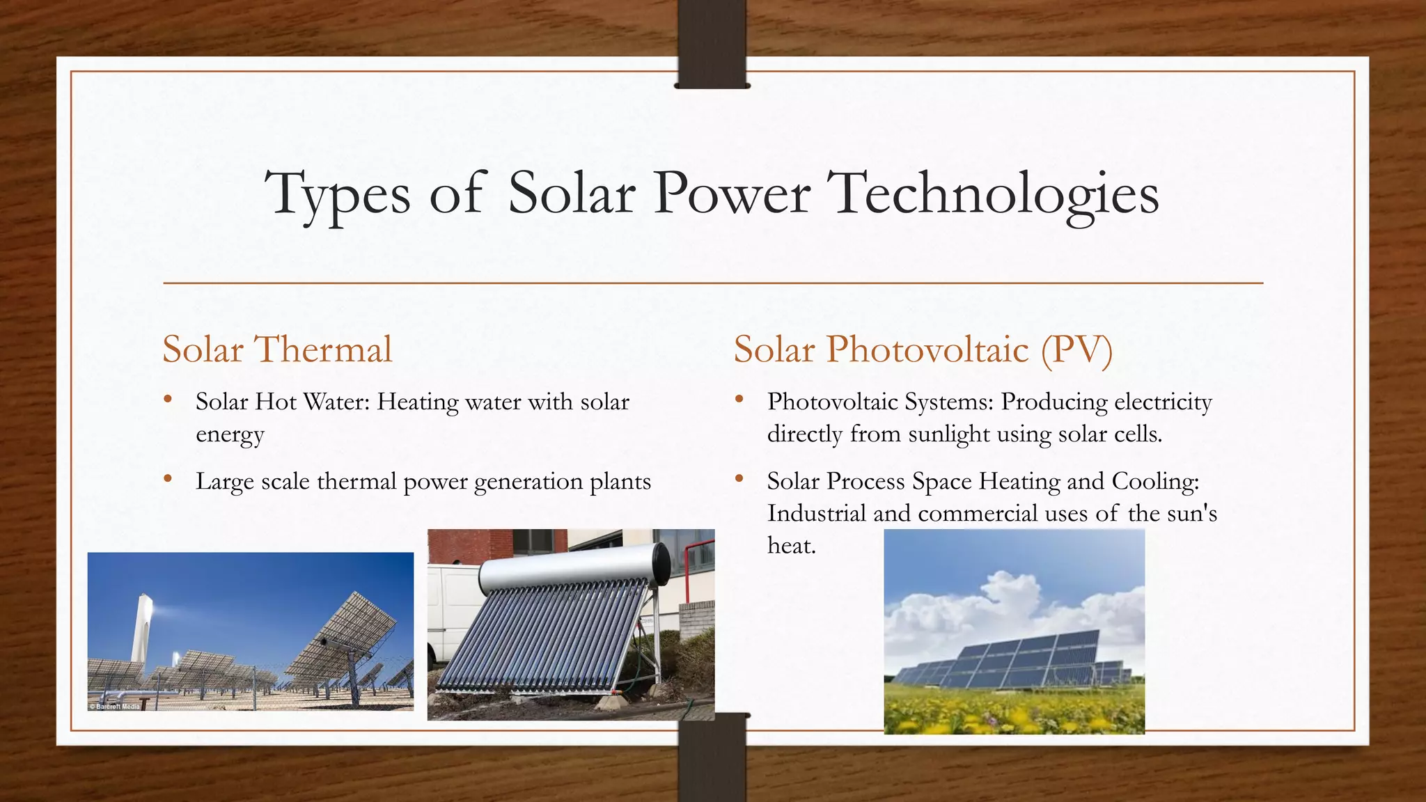 Types of Solar Power Technologies
Solar Thermal
• Solar Hot Water: Heating water with solar
energy
• Large scale thermal power generation plants
Solar Photovoltaic (PV)
• Photovoltaic Systems: Producing electricity
directly from sunlight using solar cells.
• Solar Process Space Heating and Cooling:
Industrial and commercial uses of the sun's
heat.
 