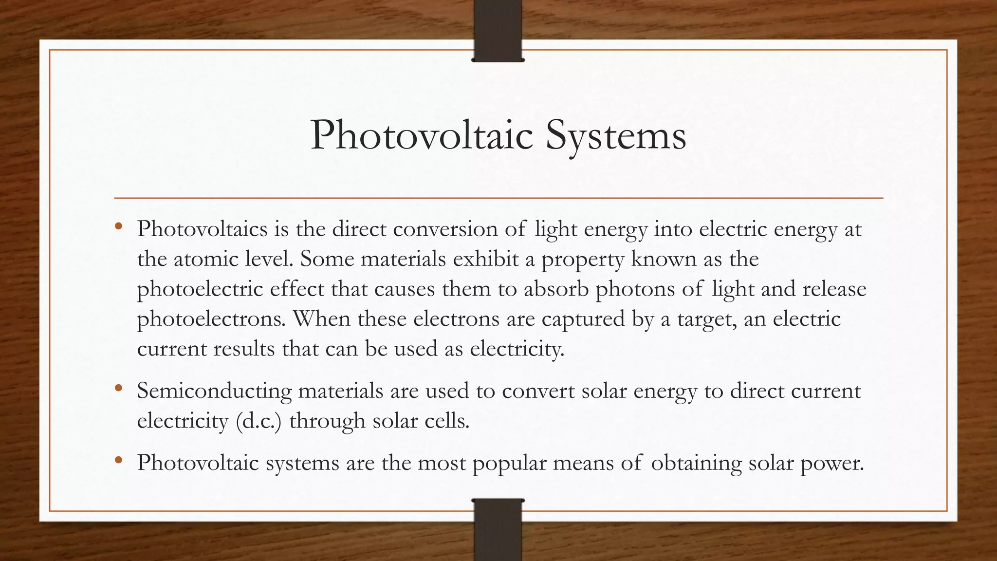 Photovoltaic Systems
• Photovoltaics is the direct conversion of light energy into electric energy at
the atomic level. Some materials exhibit a property known as the
photoelectric effect that causes them to absorb photons of light and release
photoelectrons. When these electrons are captured by a target, an electric
current results that can be used as electricity.
• Semiconducting materials are used to convert solar energy to direct current
electricity (d.c.) through solar cells.
• Photovoltaic systems are the most popular means of obtaining solar power.
 