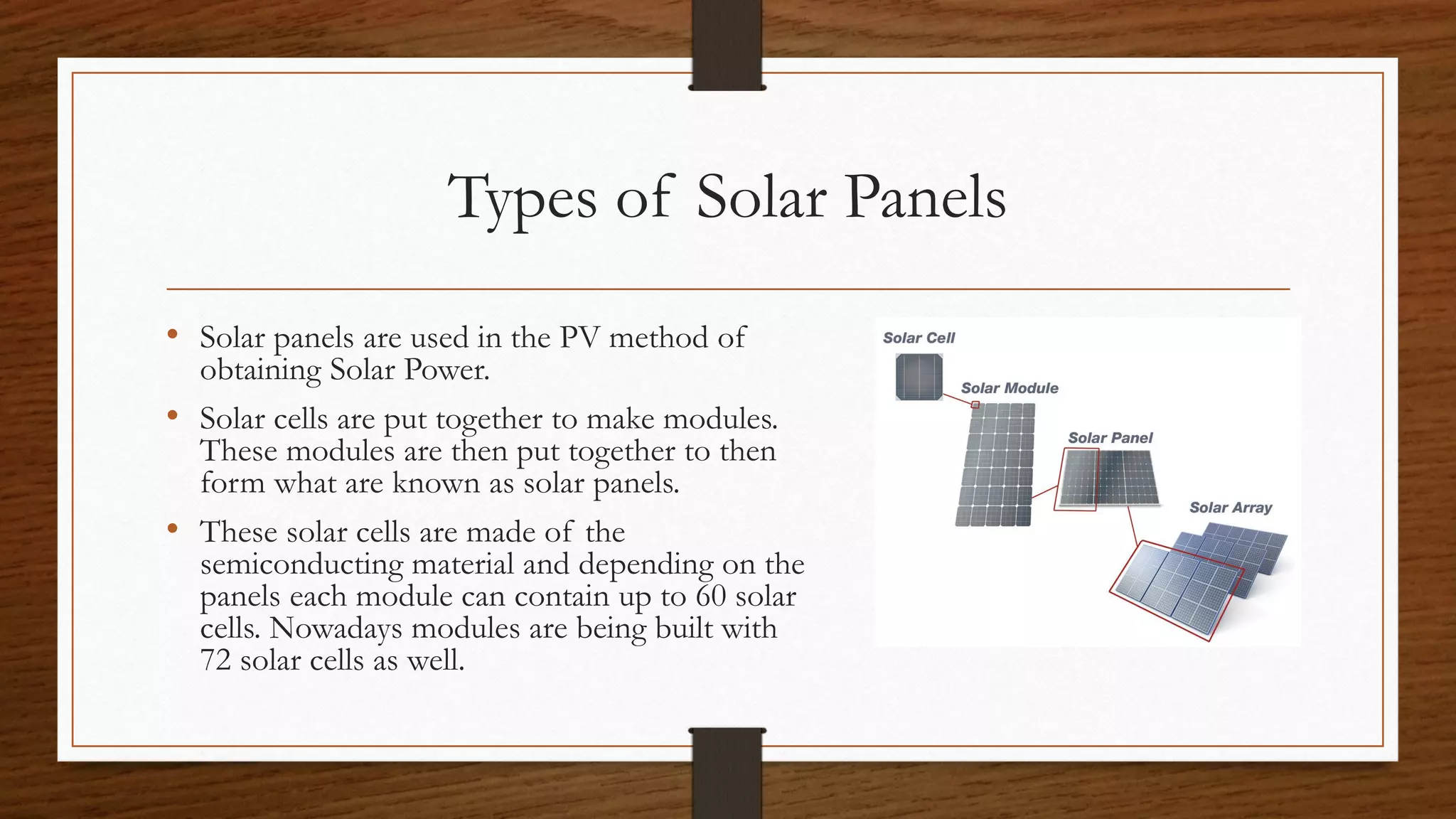 Types of Solar Panels
• Solar panels are used in the PV method of
obtaining Solar Power.
• Solar cells are put together to make modules.
These modules are then put together to then
form what are known as solar panels.
• These solar cells are made of the
semiconducting material and depending on the
panels each module can contain up to 60 solar
cells. Nowadays modules are being built with
72 solar cells as well.
 