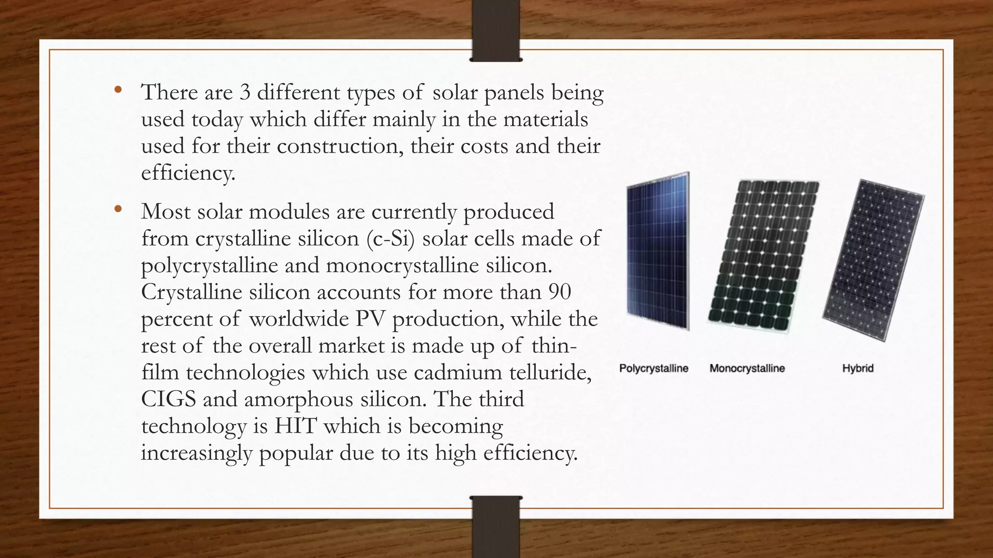 • There are 3 different types of solar panels being
used today which differ mainly in the materials
used for their construction, their costs and their
efficiency.
• Most solar modules are currently produced
from crystalline silicon (c-Si) solar cells made of
polycrystalline and monocrystalline silicon.
Crystalline silicon accounts for more than 90
percent of worldwide PV production, while the
rest of the overall market is made up of thin-
film technologies which use cadmium telluride,
CIGS and amorphous silicon. The third
technology is HIT which is becoming
increasingly popular due to its high efficiency.
 