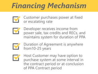 z
Financing Mechanism
Customer purchases power at fixed
or escalating rate
Developer receives income from
power sale, tax credits and RECs, and
maintains system for duration of PPA
Duration of Agreement is anywhere
from10-25 years
Host Customer may have option to
purchase system at some interval in
the contract period or at conclusion
of PPA Contract period
 