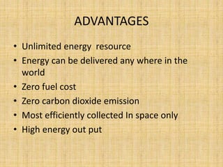 ADVANTAGES
• Unlimited energy resource
• Energy can be delivered any where in the
world
• Zero fuel cost
• Zero carbon dioxide emission
• Most efficiently collected In space only
• High energy out put
 
