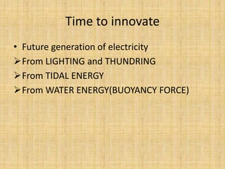 Time to innovate
• Future generation of electricity
From LIGHTING and THUNDRING
From TIDAL ENERGY
From WATER ENERGY(BUOYANCY FORCE)
 