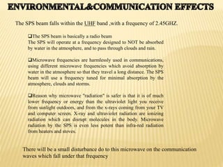 The SPS beam is basically a radio beam
The SPS will operate at a frequency designed to NOT be absorbed
by water in the atmosphere, and to pass through clouds and rain.
Microwave frequencies are harmlessly used in communications,
using different microwave frequencies which avoid absorption by
water in the atmosphere so that they travel a long distance. The SPS
beam will use a frequency tuned for minimal absorption by the
atmosphere, clouds and storms.
Reason why microwave "radiation" is safer is that it is of much
lower frequency or energy than the ultraviolet light you receive
from sunlight outdoors, and from the x-rays coming from your TV
and computer screen. X-ray and ultraviolet radiation are ionizing
radiation which can disrupt molecules in the body. Microwave
radiation by the SPS is even less potent than infra-red radiation
from heaters and stoves.
The SPS beam falls within the UHF band ,with a frequency of 2.45GHZ.
There will be a small disturbance do to this microwave on the communication
waves which fall under that frequency
 