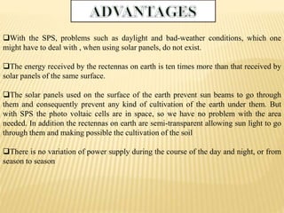 With the SPS, problems such as daylight and bad-weather conditions, which one
might have to deal with , when using solar panels, do not exist.
The energy received by the rectennas on earth is ten times more than that received by
solar panels of the same surface.
The solar panels used on the surface of the earth prevent sun beams to go through
them and consequently prevent any kind of cultivation of the earth under them. But
with SPS the photo voltaic cells are in space, so we have no problem with the area
needed. In addition the rectennas on earth are semi-transparent allowing sun light to go
through them and making possible the cultivation of the soil
There is no variation of power supply during the course of the day and night, or from
season to season
 