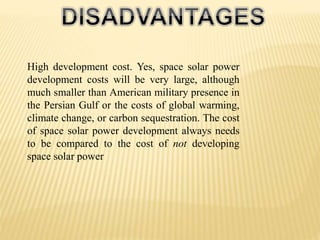 High development cost. Yes, space solar power
development costs will be very large, although
much smaller than American military presence in
the Persian Gulf or the costs of global warming,
climate change, or carbon sequestration. The cost
of space solar power development always needs
to be compared to the cost of not developing
space solar power
 