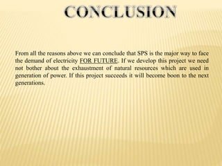 From all the reasons above we can conclude that SPS is the major way to face
the demand of electricity FOR FUTURE. If we develop this project we need
not bother about the exhaustment of natural resources which are used in
generation of power. If this project succeeds it will become boon to the next
generations.
 