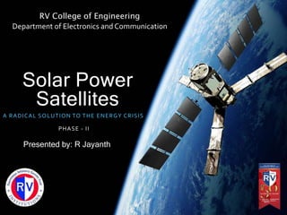 Solar Power
Satellites
A RADICAL SOLUTION TO THE ENERGY CRISIS
PHASE - II
RV College of Engineering
Department of Electronics and Communication
Presented by: R Jayanth
 