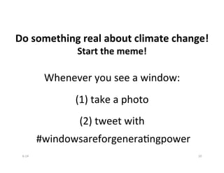 
	
  
	
  
Do	
  something	
  real	
  about	
  climate	
  change!	
  
Start	
  the	
  meme!	
  
	
  
Whenever	
  you	
  see	
  a	
  window:	
  
	
  
	
  
(1)	
  take	
  a	
  photo	
  
	
  
	
  
(2)	
  tweet	
  with	
  	
  
	
  #windowsareforgeneraBngpower	
  
	
  
	
  
6-­‐14	
   10	
  
 