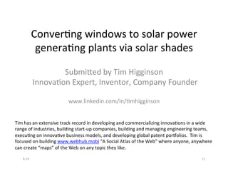 ConverBng	
  windows	
  to	
  solar	
  power	
  
generaBng	
  plants	
  via	
  solar	
  shades	
  
	
  
Submi[ed	
  by	
  Tim	
  Higginson	
  
	
  InnovaBon	
  Expert,	
  Inventor,	
  Company	
  Founder	
  
	
  
www.linkedin.com/in/Bmhigginson	
  
Tim	
  has	
  an	
  extensive	
  track	
  record	
  in	
  developing	
  and	
  commercializing	
  innovaBons	
  in	
  a	
  wide	
  
range	
  of	
  industries,	
  building	
  start-­‐up	
  companies,	
  building	
  and	
  managing	
  engineering	
  teams,	
  
execuBng	
  on	
  innovaBve	
  business	
  models,	
  and	
  developing	
  global	
  patent	
  porSolios.	
  	
  Tim	
  is	
  
focused	
  on	
  building	
  www.webhub.mobi	
  “A	
  Social	
  Atlas	
  of	
  the	
  Web”	
  where	
  anyone,	
  anywhere	
  
can	
  create	
  “maps”	
  of	
  the	
  Web	
  on	
  any	
  topic	
  they	
  like.	
  
6-­‐14	
   11	
  
 