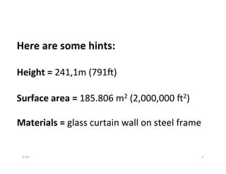 Here	
  are	
  some	
  hints:	
  
	
  
Height	
  =	
  241,1m	
  (791,)	
  
	
  
Surface	
  area	
  =	
  185.806	
  m2	
  (2,000,000	
  ,2)	
  
	
  
Materials	
  =	
  glass	
  curtain	
  wall	
  on	
  steel	
  frame	
  
6-­‐14	
   2	
  
 