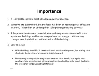 Importance	
  
1.  It	
  is	
  criBcal	
  to	
  increase	
  local-­‐site,	
  clean	
  power	
  producBon	
  
2.  Windows	
  are	
  everywhere,	
  but	
  the	
  focus	
  has	
  been	
  on	
  reducing	
  solar	
  aﬀects	
  on	
  
interiors,	
  rather	
  than	
  on	
  uBlizing	
  their	
  solar	
  power	
  generaBng	
  potenBal	
  
3.  Solar	
  power	
  shades	
  are	
  a	
  powerful,	
  new	
  and	
  easy	
  way	
  to	
  convert	
  oﬃce	
  and	
  
apartment	
  buildings	
  and	
  homes	
  into	
  producers	
  of	
  energy	
  …	
  without	
  any	
  
changes	
  to	
  or	
  installaBons	
  on	
  the	
  exterior	
  of	
  the	
  buildings	
  
	
  
4.  Easy	
  to	
  install	
  
•  Oﬃce	
  buildings	
  are	
  diﬃcult	
  to	
  retro-­‐ﬁt	
  with	
  exterior	
  solar	
  panels,	
  but	
  adding	
  solar	
  
shades	
  to	
  the	
  interior	
  of	
  windows	
  is	
  straighSorward	
  
•  Homes	
  may	
  or	
  may	
  not	
  be	
  easy	
  to	
  add	
  exterior	
  solar	
  panels,	
  but,	
  again,	
  most	
  
windows	
  have	
  some	
  form	
  of	
  window	
  treatment	
  and	
  adding	
  solar	
  panel	
  shades	
  to	
  
the	
  interior	
  of	
  windows	
  is	
  straighSorward	
  
6-­‐14	
   7	
  
 