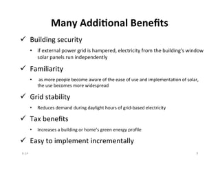Many	
  Addi?onal	
  Beneﬁts	
  
ü  Building	
  security	
  
•  if	
  external	
  power	
  grid	
  is	
  hampered,	
  electricity	
  from	
  the	
  building’s	
  window	
  
solar	
  panels	
  run	
  independently	
  
ü  Familiarity	
  
•  	
  as	
  more	
  people	
  become	
  aware	
  of	
  the	
  ease	
  of	
  use	
  and	
  implementaBon	
  of	
  solar,	
  
the	
  use	
  becomes	
  more	
  widespread	
  
ü  Grid	
  stability	
  
•  Reduces	
  demand	
  during	
  daylight	
  hours	
  of	
  grid-­‐based	
  electricity	
  
ü  Tax	
  beneﬁts	
  
•  Increases	
  a	
  building	
  or	
  home’s	
  green	
  energy	
  proﬁle	
  
ü  Easy	
  to	
  implement	
  incrementally	
  
6-­‐14	
   9	
  
 