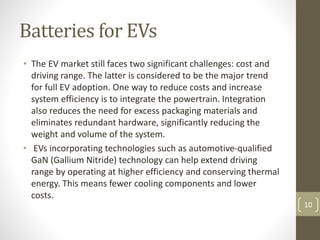 Batteries for EVs
• The EV market still faces two significant challenges: cost and
driving range. The latter is considered to be the major trend
for full EV adoption. One way to reduce costs and increase
system efficiency is to integrate the powertrain. Integration
also reduces the need for excess packaging materials and
eliminates redundant hardware, significantly reducing the
weight and volume of the system.
• EVs incorporating technologies such as automotive-qualified
GaN (Gallium Nitride) technology can help extend driving
range by operating at higher efficiency and conserving thermal
energy. This means fewer cooling components and lower
costs.
10
 