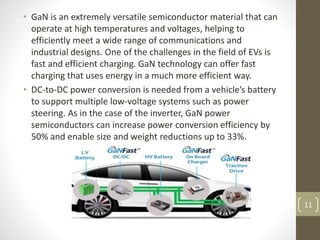 • GaN is an extremely versatile semiconductor material that can
operate at high temperatures and voltages, helping to
efficiently meet a wide range of communications and
industrial designs. One of the challenges in the field of EVs is
fast and efficient charging. GaN technology can offer fast
charging that uses energy in a much more efficient way.
• DC-to-DC power conversion is needed from a vehicle’s battery
to support multiple low-voltage systems such as power
steering. As in the case of the inverter, GaN power
semiconductors can increase power conversion efficiency by
50% and enable size and weight reductions up to 33%.
11
 