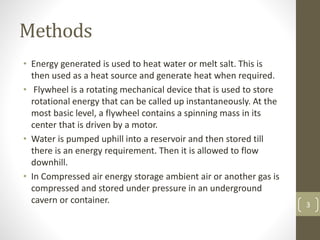 Methods
• Energy generated is used to heat water or melt salt. This is
then used as a heat source and generate heat when required.
• Flywheel is a rotating mechanical device that is used to store
rotational energy that can be called up instantaneously. At the
most basic level, a flywheel contains a spinning mass in its
center that is driven by a motor.
• Water is pumped uphill into a reservoir and then stored till
there is an energy requirement. Then it is allowed to flow
downhill.
• In Compressed air energy storage ambient air or another gas is
compressed and stored under pressure in an underground
cavern or container. 3
 