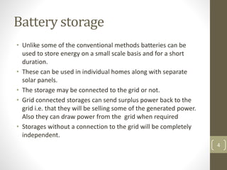 Battery storage
• Unlike some of the conventional methods batteries can be
used to store energy on a small scale basis and for a short
duration.
• These can be used in individual homes along with separate
solar panels.
• The storage may be connected to the grid or not.
• Grid connected storages can send surplus power back to the
grid i.e. that they will be selling some of the generated power.
Also they can draw power from the grid when required
• Storages without a connection to the grid will be completely
independent.
4
 
