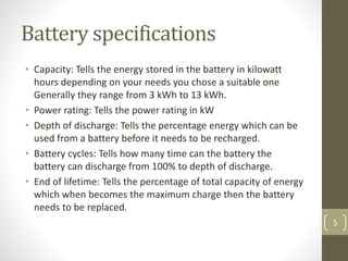 Battery specifications
• Capacity: Tells the energy stored in the battery in kilowatt
hours depending on your needs you chose a suitable one
Generally they range from 3 kWh to 13 kWh.
• Power rating: Tells the power rating in kW
• Depth of discharge: Tells the percentage energy which can be
used from a battery before it needs to be recharged.
• Battery cycles: Tells how many time can the battery the
battery can discharge from 100% to depth of discharge.
• End of lifetime: Tells the percentage of total capacity of energy
which when becomes the maximum charge then the battery
needs to be replaced.
5
 