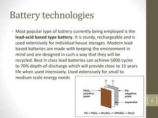 Battery technologies
• Most popular type of battery currently being employed is the
lead-acid based type battery. It is sturdy, rechargeable and is
used extensively for individual house storages. Modern lead
based batteries are made with keeping the environment in
mind and are designed in such a way that they will be
recycled. Best in class lead batteries can achieve 5000 cycles
to 70% depth-of-discharge which will provide close to 15 years
life when used intensively. Used extensively for small to
medium scale energy needs
6
 