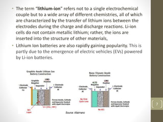 • The term “lithium-ion” refers not to a single electrochemical
couple but to a wide array of different chemistries, all of which
are characterized by the transfer of lithium ions between the
electrodes during the charge and discharge reactions. Li-ion
cells do not contain metallic lithium; rather, the ions are
inserted into the structure of other materials,
• Lithium Ion batteries are also rapidly gaining popularity. This is
partly due to the emergence of electric vehicles (EVs) powered
by Li-ion batteries.
7
 