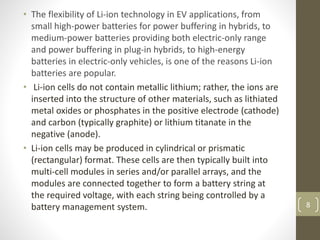 • The flexibility of Li-ion technology in EV applications, from
small high-power batteries for power buffering in hybrids, to
medium-power batteries providing both electric-only range
and power buffering in plug-in hybrids, to high-energy
batteries in electric-only vehicles, is one of the reasons Li-ion
batteries are popular.
• Li-ion cells do not contain metallic lithium; rather, the ions are
inserted into the structure of other materials, such as lithiated
metal oxides or phosphates in the positive electrode (cathode)
and carbon (typically graphite) or lithium titanate in the
negative (anode).
• Li-ion cells may be produced in cylindrical or prismatic
(rectangular) format. These cells are then typically built into
multi-cell modules in series and/or parallel arrays, and the
modules are connected together to form a battery string at
the required voltage, with each string being controlled by a
battery management system. 8
 