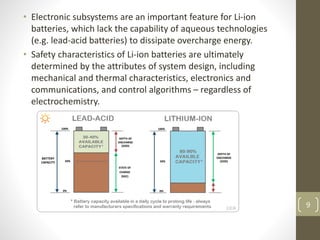 • Electronic subsystems are an important feature for Li-ion
batteries, which lack the capability of aqueous technologies
(e.g. lead-acid batteries) to dissipate overcharge energy.
• Safety characteristics of Li-ion batteries are ultimately
determined by the attributes of system design, including
mechanical and thermal characteristics, electronics and
communications, and control algorithms – regardless of
electrochemistry.
9
 