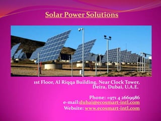 Solar Power Solutions




1st Floor, Al Riqqa Building, Near Clock Tower,
                           Deira, Dubai, U.A.E.

                       Phone: +971 4 2669986
             e-mail:dubai@ecosmart-intl.com
             Website: www.ecosmart-intl.com
 