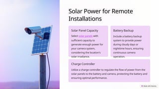 Solar Power for Remote
Installations
Solar Panel Capacity
Select solar panels with
sufficient capacity to
generate enough power for
your camera system,
considering the location's
solar irradiance.
Battery Backup
Include a battery backup
system to provide power
during cloudy days or
nighttime hours, ensuring
continuous camera
operation.
Charge Controller
Utilize a charge controller to regulate the flow of power from the
solar panels to the battery and camera, protecting the battery and
ensuring optimal performance.
 