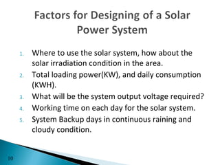 1.   Where to use the solar system, how about the
          solar irradiation condition in the area.
     2.   Total loading power(KW), and daily consumption
          (KWH).
     3.   What will be the system output voltage required?
     4.   Working time on each day for the solar system.
     5.   System Backup days in continuous raining and
          cloudy condition.


10
 