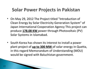 Solar Power Projects in Pakistan
     • On May 29, 2012 The Project titled "Introduction of
       Clean Energy by Solar Electricity Generation System" of
       Japan International Cooperation Agency This project can
       produce 178.08 KW power through Photovoltaic (PV)
       Solar Systems in Islamabad.

     • South Korea has shown its interest to install a power
       plant project of up to 300 MW of solar energy in Quetta,
       in this regard Memorandum of Understanding (MOU)
       would be signed with Baluchistan government.


12
 